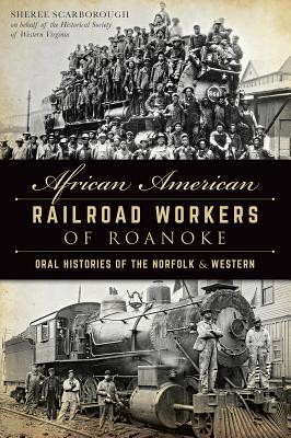 African American Railroad Workers of Roanoke: Oral Histories of the Norfolk & Western - Scarborough, Sheree, and Historical Society of Western Virginia, and Kegley, George (Afterword by)