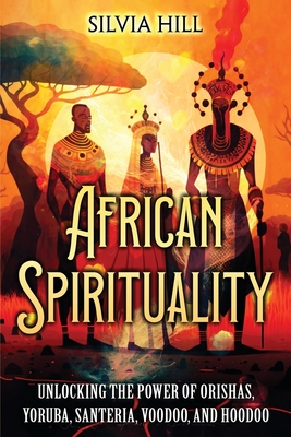 African Spirituality: Unlocking the Power of Orishas, Yoruba, Santeria, Voodoo, and Hoodoo - Hill, Silvia