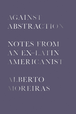 Against Abstraction: Notes from an Ex-Latin Americanist - Moreiras, Alberto