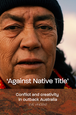 Against Native Title: Conflict and creativity in outback Australia - Vincent, Eve