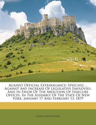 Against Official Extravagance: Speeches ... Against Any Increase of Legislative Employees, and in Favor of the Abolition of Sinecure Offices, in the Assembly of the State of New York, January 17 and February 13, 1879 - Skinner, Charles Rufus