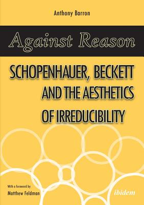 Against Reason: Schopenhauer, Beckett and the Aesthetics of Irreducibility - Barron, Anthony, and Feldman, Matthew (Foreword by)