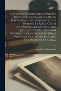 Agathiou Scholastikou Peri Tes Ioustinianou Basileias Bibloi Pente. Agathiae Scholastici De Imperio Et Rebus Gestis Justiniani Imperatoris Libri Quinque. Ex Bibliotheca & Interpretatione Bonaventurae Vulcanii, Cum Notis Eiusdem. Accesserunt Eiusdem...