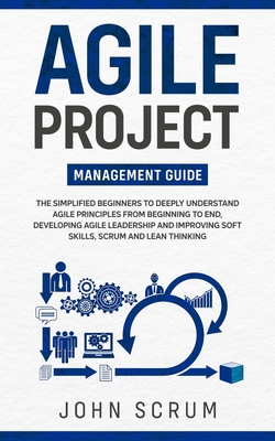 Agile Project Management Guide: The Simplified Beginners to Deeply Understand Agile Principles From Beginning to End, Developing Agile Leadership and Improving Soft Skills, Scrum and Lean Thinking - Scrum, John