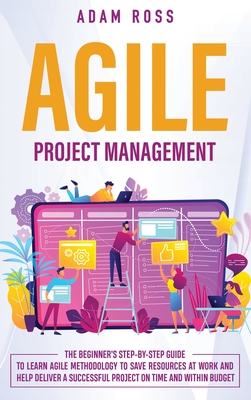 Agile Project Management: The Beginner's Step-By-Step Guide to Learn Agile Methodology to Save Resources At Work and Help Deliver a Successful Project on Time and Within Budget - Ross, Adam