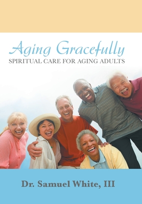 Aging Gracefully: Spiritual Care for Aging Adults - White, Samuel, Dr., III