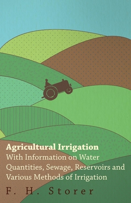 Agricultural Irrigation - With Information on Water Quantities, Sewage, Reservoirs and Various Methods of Irrigation - Storer, F H