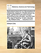 Agriculture Improv'd: Or, The Practice Of Husbandry Display'd: Chiefly Shewn By Facts, Perform'd In All Sorts Of Land, According To The Old Plain, And The New Drill, Way Of Farming