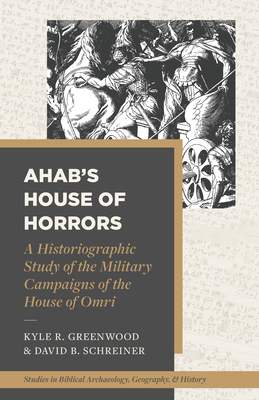 Ahab's House of Horrors: A Historiographic Study of the Military Campaigns of the House of Omri - Greenwood, Kyle R, and Schreiner, David B, and Beitzel, Barry J (Editor)