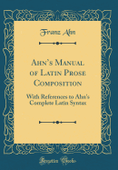 Ahn's Manual of Latin Prose Composition: With References to Ahn's Complete Latin Syntax (Classic Reprint)