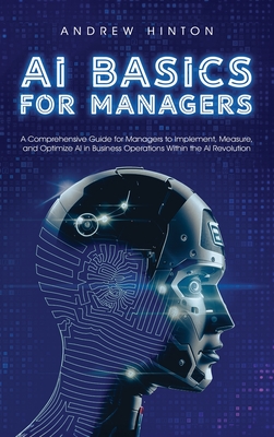 AI Basics for Managers: A Comprehensive Guide for Managers to Implement, Measure, and Optimize AI in Business Operations Within the AI Revolution - Hinton, Andrew
