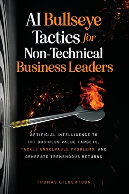 AI Bullseye Tactics For Non-Technical Business Leaders: Artificial Intelligence to Hit Business Value Targets, Tackle Unsolvable Problems, and Generate Tremendous Returns - Gilbertson, Thomas