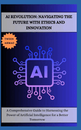AI Revolution: NAVIGATING THE FUTURE WITH ETHICS AND INNOVATION: A Comprehensive Guide to Harnessing the Power of Artificial Intelligence for a Better Tomorrow