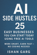 AI Side Hustles: 25 Easy Businesses You Can Start Today Using Free AI Tools: Work Smart, Earn Fast - No Coding Needed