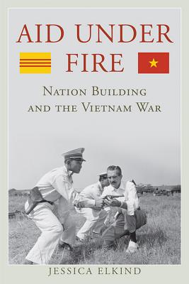 Aid Under Fire: Nation Building and the Vietnam War - Elkind, Jessica