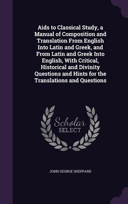 Aids to Classical Study, a Manual of Composition and Translation From English Into Latin and Greek, and From Latin and Greek Into English, With Critical, Historical and Divinity Questions and Hints for the Translations and Questions - Sheppard, John George