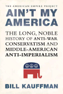 Ain't My America: The Long, Noble History of Antiwar Conservatism and Middle-American Anti-Imperialism - Kauffman, Bill