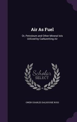 Air As Fuel: Or, Petroleum and Other Mineral Iols Utilized by Carburetting Air - Ross, Owen Charles Dalhousie