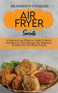 Air Fryer Secrets: A Practical And Effective Guide To Quick And Easy Air Fryer Recipes For Beginners To Make For The Whole Family