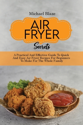 Air Fryer Secrets: A Practical And Effective Guide To Quick And Easy Air Fryer Recipes For Beginners To Make For The Whole Family - Blaze, Michael