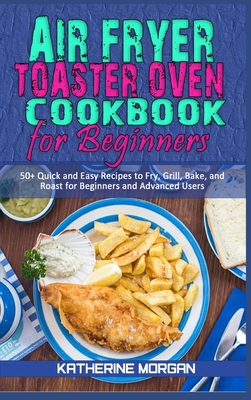 Air Fryer Toaster Oven Cookbook for Beginners: 50+ Quick and Easy Recipes to Fry, Grill, Bake, and Roast for Beginners and Advanced Users - Morgan, Katherine