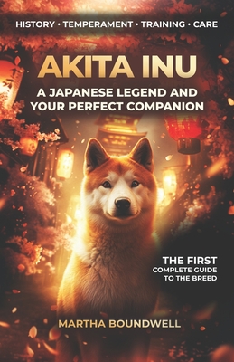 Akita Inu: A Japanese Legend and Your Perfect Companion: The Complete Guide to the History, Temperament, Training and Care of the Japanese Breed - Boundwell, Martha