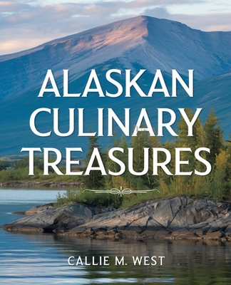 Alaskan Culinary Treasures: Authentic Recipes Celebrating Alaska's Rich Flavors and Heritage - West, Callie M