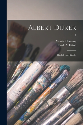 Albert Du rer: His Life and Works; 1 - Thausing, Moritz 1838-1884, and Eaton, Fred A (Frederick Alexis) (Creator)