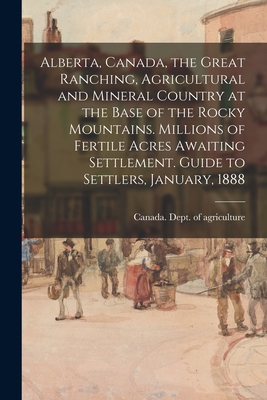 Alberta, Canada, the Great Ranching, Agricultural and Mineral Country at the Base of the Rocky Mountains. Millions of Fertile Acres Awaiting Settlement. Guide to Settlers, January, 1888 - Canada Dept of Agriculture (Creator)