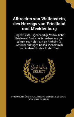 Albrechts von Wallenstein, des Herzogs von Friedland und Mecklenburg: Ungedruckte, Eigenhndige Vertrauliche Briefe und Amtliche Schreiben aus den Jahren 1627 bis 1634 an Arnheim (V. Arnimb) Aldringer, Gallas, Piccolomini und Andere Frsten, Erster Theil - Frster, Friedrich, and Von Wallenstein, Albrecht Wenzel Eusebiu