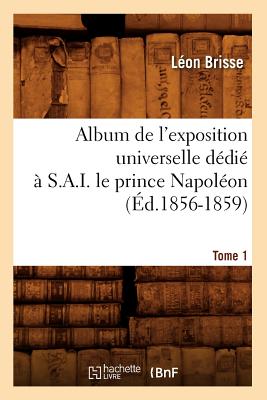 Album de l'Exposition Universelle D?di? ? S. A. I. Le Prince Napol?on. Tome 1 (?d.1856-1859) - Brisse, L?on