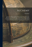 Alchemy: Ancient and Modern, Being a Brief Account of the Alchemistic Doctrines, and Their Relations, to Mysticism on the one Hand, and to Recent Discoveries in Physical Science on the Other Hand; Together With Some Particulars Regarding the Lives and Tea