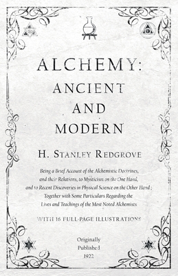 Alchemy: Ancient and Modern - Being a Brief Account of the Alchemistic Doctrines, and their Relations, to Mysticism on the One Hand, and to Recent Discoveries in Physical Science on the Other Hand: Together with Some Particulars Regarding the Lives and... - Redgrove, H Stanley