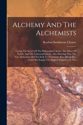 Alchemy And The Alchemists: Giving The Secret Of The Philosopher's Stone, The Elixer Of Youth, And The Universal Solvent. Also Showing That The True Alchemists Did Not Seek To Transmute Base Metals Into Gold, But Sought The Highest Initiation Or The - Clymer, Reuben Swinburne