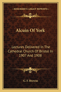 Alcuin Of York: Lectures Delivered In The Cathedral Church Of Bristol In 1907 And 1908