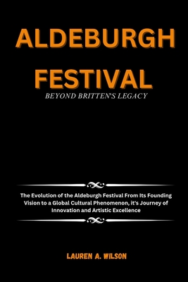 Aldeburgh Festival: BEYOND BRITTEN'S LEGACY: The Evolution of the Aldeburgh Festival From Its Founding Vision to a Global Cultural Phenomenon, it's Journey of Innovation and Artistic Excellence - Wilson, Lauren A