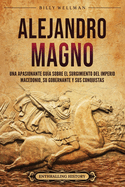 Alejandro Magno: Una apasionante gua sobre el surgimiento del Imperio macedonio, su gobernante y sus conquistas
