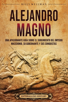 Alejandro Magno: Una apasionante gua sobre el surgimiento del Imperio macedonio, su gobernante y sus conquistas - Wellman, Billy