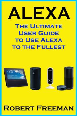 Alexa: The Ultimate User Guide to Use Alexa to the Fullest (Amazon Echo, Amazon Echo Dot, Amazon Echo Look, Amazon Echo Show, user manual, amazon echo app) - Freeman, Robert