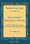 Alexander I, Emperor of Russia: Or Sketch of His Life and of the Most Important Events of His Reign (Classic Reprint)