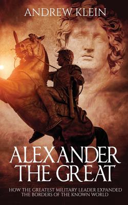 Alexander the Great: How the Greatest Military Leader Expanded the Borders of the Known World - Klein, Andrew