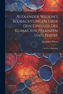 Alexander Wilson's Beobachtungen ?ber den Einfluss des Klimas auf Pflanzen und Thiere: Aus dem Englishen