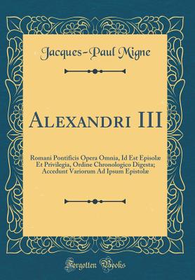 Alexandri III: Romani Pontificis Opera Omnia, Id Est Episol Et Privilegia, Ordine Chronologico Digesta; Accedunt Variorum Ad Ipsum Epistol (Classic Reprint) - Migne, Jacques-Paul