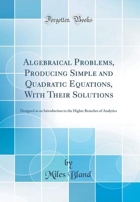 Algebraical Problems, Producing Simple and Quadratic Equations, with Their Solutions: Designed as an Introduction to the Higher Branches of Analytics (Classic Reprint) - Bland, Miles