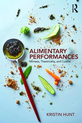 Alimentary Performances: Mimesis, Theatricality, and Cuisine - Hunt, Kristin