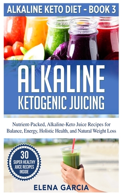 Alkaline Ketogenic Juicing: Nutrient-Packed, Alkaline-Keto Juice Recipes for Balance, Energy, Holistic Health, and Natural Weight Loss - Garcia, Elena