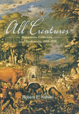 All Creatures: Naturalists, Collectors, and Biodiversity, 1850-1950 - Kohler, Robert E