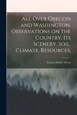 All Over Oregon and Washington. Observations on the Country, its Scenery, Soil, Climate, Resources, - Victor, Frances Fuller