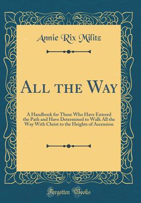 All the Way: A Handbook for Those Who Have Entered the Path and Have Determined to Walk All the Way with Christ to the Heights of Ascension (Classic Reprint) - Militz, Annie Rix