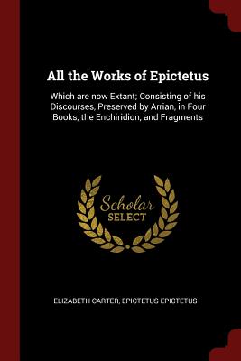 All the Works of Epictetus: Which are now Extant; Consisting of his Discourses, Preserved by Arrian, in Four Books, the Enchiridion, and Fragments - Carter, Elizabeth, and Epictetus, Epictetus